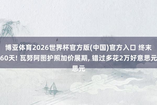 博亚体育2026世界杯官方版(中国)官方入口 终末60天! 瓦努阿图护照加价展期, 错过多花2万好意思元