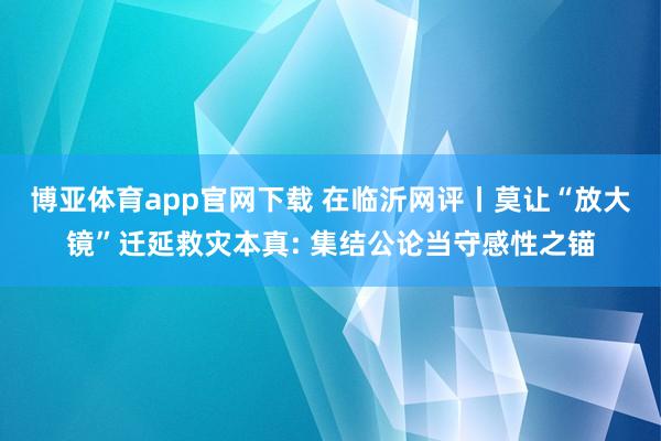 博亚体育app官网下载 在临沂网评丨莫让“放大镜”迁延救灾本真: 集结公论当守感性之锚