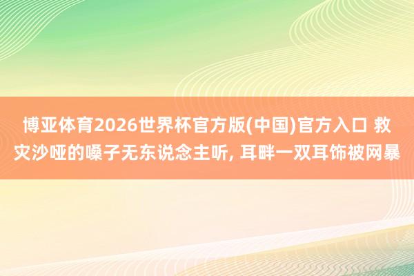 博亚体育2026世界杯官方版(中国)官方入口 救灾沙哑的嗓子无东说念主听, 耳畔一双耳饰被网暴