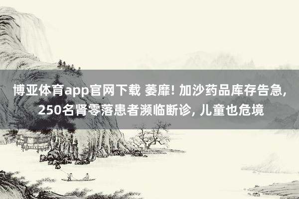 博亚体育app官网下载 萎靡! 加沙药品库存告急, 250名肾零落患者濒临断诊, 儿童也危境