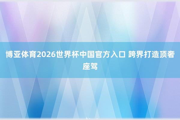 博亚体育2026世界杯中国官方入口 跨界打造顶奢座驾
