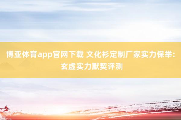 博亚体育app官网下载 文化衫定制厂家实力保举: 玄虚实力默契评测