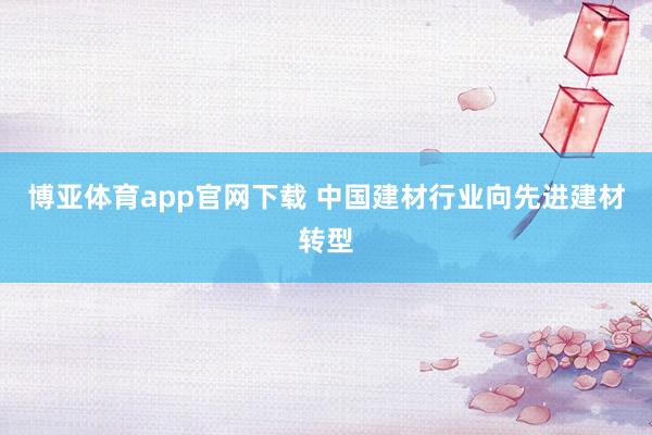 博亚体育app官网下载 中国建材行业向先进建材转型