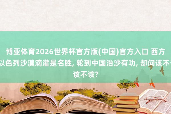 博亚体育2026世界杯官方版(中国)官方入口 西方夸以色列沙漠滴灌是名胜, 轮到中国治沙有功, 却问该不该?