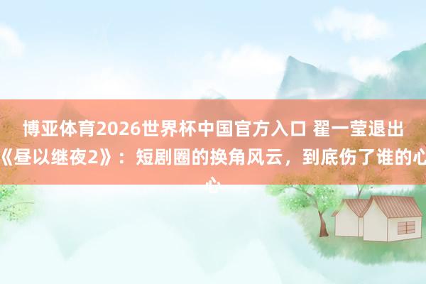 博亚体育2026世界杯中国官方入口 翟一莹退出《昼以继夜2》：短剧圈的换角风云，到底伤了谁的心