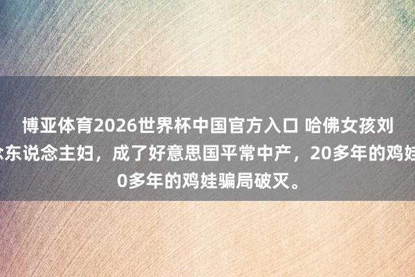 博亚体育2026世界杯中国官方入口 哈佛女孩刘亦婷嫁作念东说念主妇,成了好意思国平常中产,20多年的鸡娃骗局破灭。