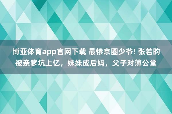 博亚体育app官网下载 最惨京圈少爷! 张若昀被亲爹坑上亿,妹妹成后妈,父子对簿公堂