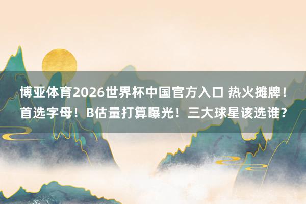 博亚体育2026世界杯中国官方入口 热火摊牌!首选字母!B估量打算曝光!三大球星该选谁?