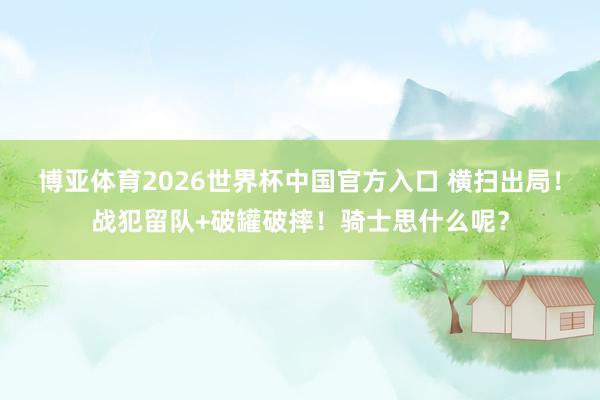 博亚体育2026世界杯中国官方入口 横扫出局!战犯留队+破罐破摔!骑士思什么呢?