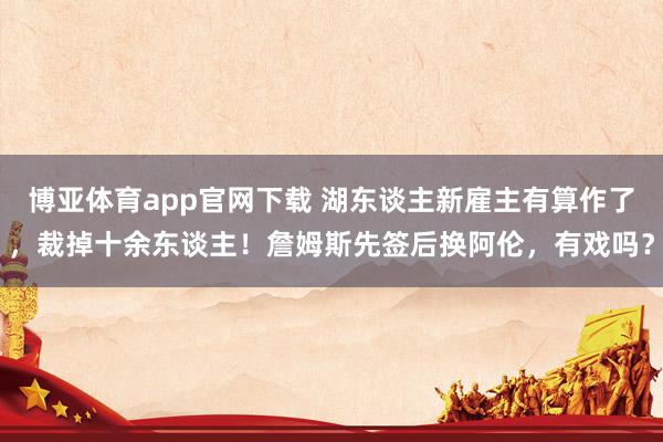 博亚体育app官网下载 湖东谈主新雇主有算作了,裁掉十余东谈主!詹姆斯先签后换阿伦,有戏吗?