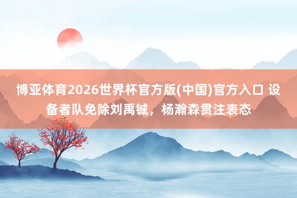 博亚体育2026世界杯官方版(中国)官方入口 设备者队免除刘禹铖,杨瀚森贯注表态