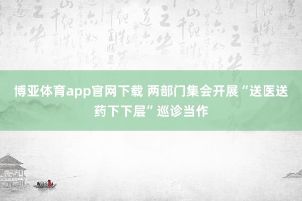 博亚体育app官网下载 两部门集会开展“送医送药下下层”巡诊当作