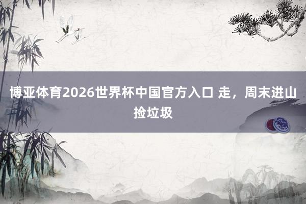 博亚体育2026世界杯中国官方入口 走,周末进山捡垃圾