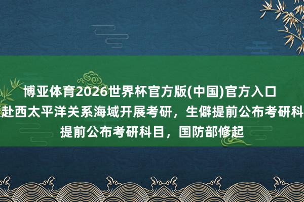 博亚体育2026世界杯官方版(中国)官方入口 辽宁舰航母编队赴西太平洋关系海域开展考研，生僻提前公布考研科目，国防部修起