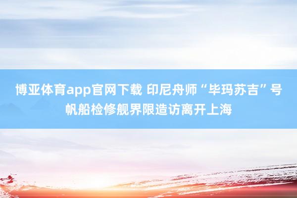博亚体育app官网下载 印尼舟师“毕玛苏吉”号帆船检修舰界限造访离开上海