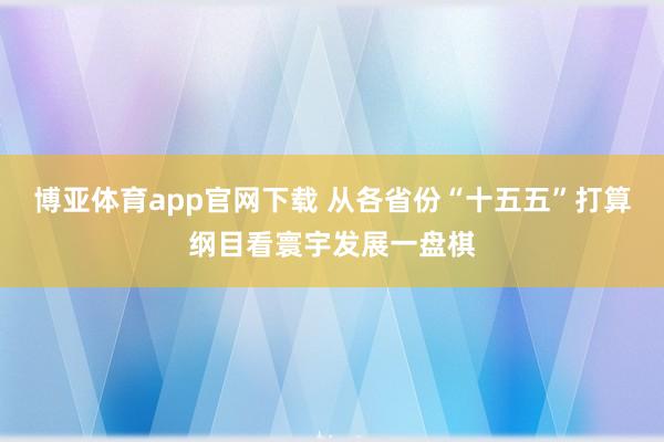 博亚体育app官网下载 从各省份“十五五”打算纲目看寰宇发展一盘棋
