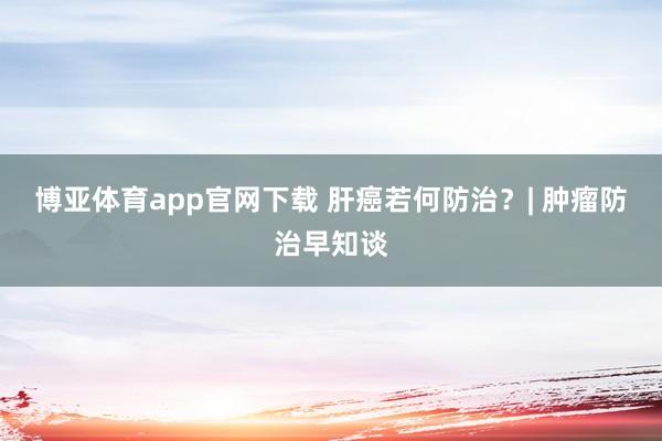 博亚体育app官网下载 肝癌若何防治?| 肿瘤防治早知谈