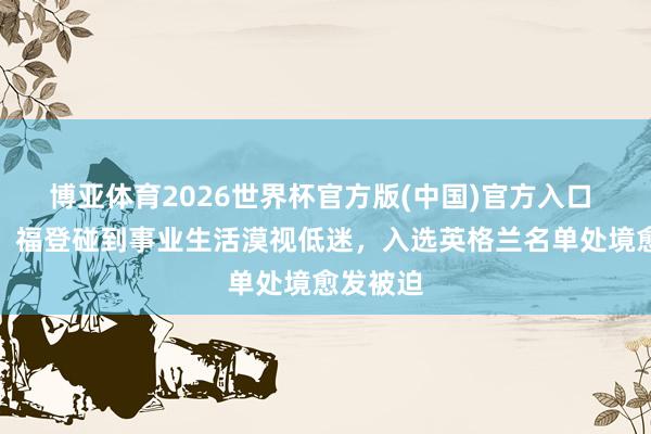博亚体育2026世界杯官方版(中国)官方入口 泰晤士:福登碰到事业生活漠视低迷,入选英格兰名单处境愈发被迫