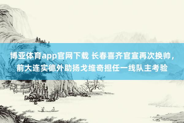 博亚体育app官网下载 长春喜齐官宣再次换帅,前大连实德外助扬戈维奇担任一线队主考验