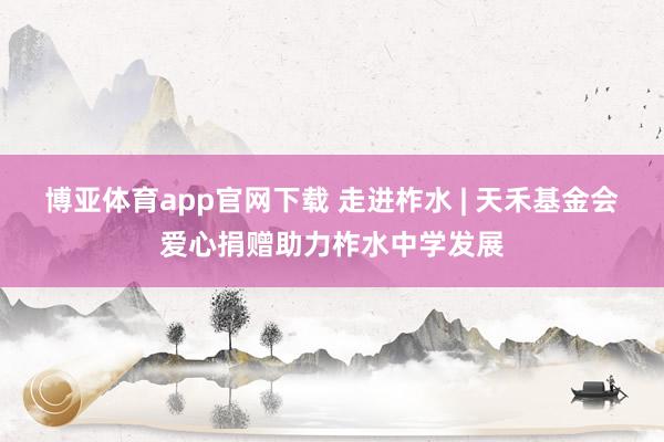 博亚体育app官网下载 走进柞水 | 天禾基金会爱心捐赠助力柞水中学发展