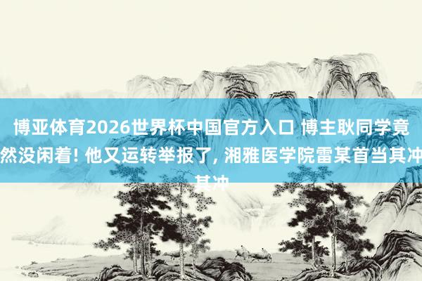 博亚体育2026世界杯中国官方入口 博主耿同学竟然没闲着! 他又运转举报了, 湘雅医学院雷某首当其冲