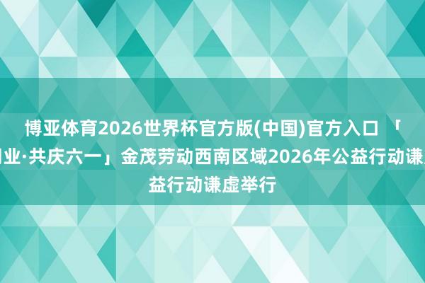 博亚体育2026世界杯官方版(中国)官方入口 「金益同业·共庆六一」金茂劳动西南区域2026年公益行动谦虚举行
