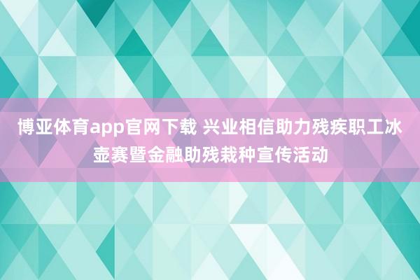 博亚体育app官网下载 兴业相信助力残疾职工冰壶赛暨金融助残栽种宣传活动