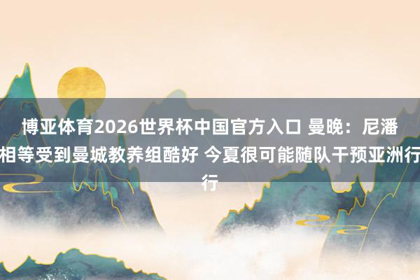 博亚体育2026世界杯中国官方入口 曼晚:尼潘相等受到曼城教养组酷好 今夏很可能随队干预亚洲行