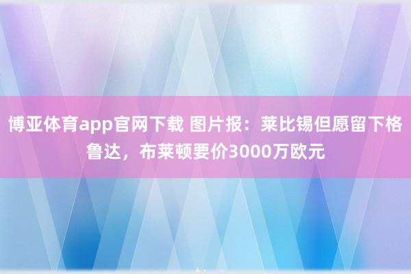 博亚体育app官网下载 图片报:莱比锡但愿留下格鲁达,布莱顿要价3000万欧元