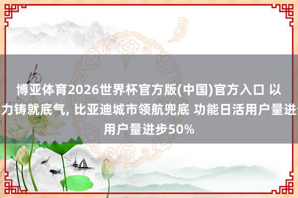 博亚体育2026世界杯官方版(中国)官方入口 以时间实力铸就底气, 比亚迪城市领航兜底 功能日活用户量进步50%