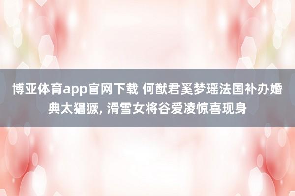 博亚体育app官网下载 何猷君奚梦瑶法国补办婚典太猖獗, 滑雪女将谷爱凌惊喜现身
