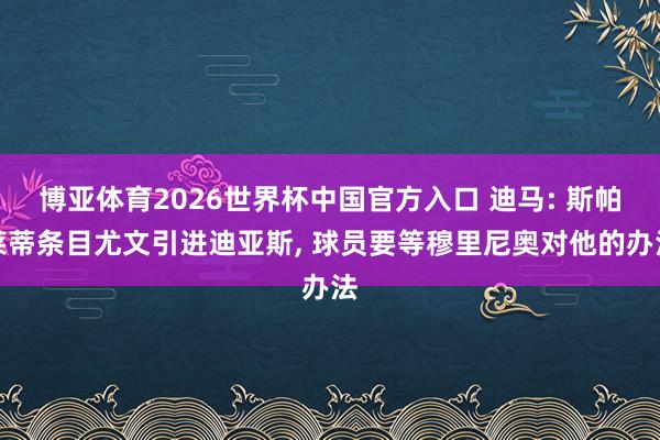 博亚体育2026世界杯中国官方入口 迪马: 斯帕莱蒂条目尤文引进迪亚斯, 球员要等穆里尼奥对他的办法