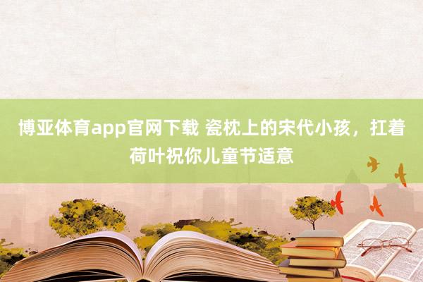 博亚体育app官网下载 瓷枕上的宋代小孩,扛着荷叶祝你儿童节适意