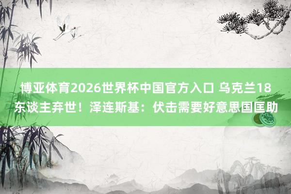 博亚体育2026世界杯中国官方入口 乌克兰18东谈主弃世!泽连斯基:伏击需要好意思国匡助