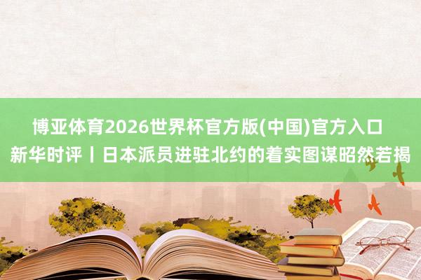 博亚体育2026世界杯官方版(中国)官方入口 新华时评丨日本派员进驻北约的着实图谋昭然若揭