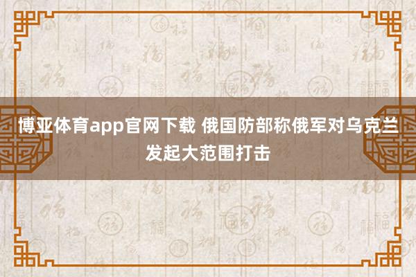 博亚体育app官网下载 俄国防部称俄军对乌克兰发起大范围打击