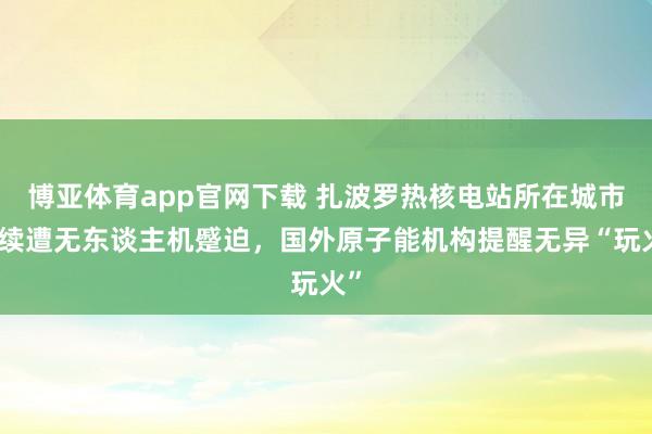 博亚体育app官网下载 扎波罗热核电站所在城市捏续遭无东谈主机蹙迫，国外原子能机构提醒无异“玩火”