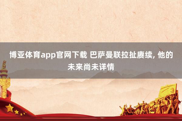 博亚体育app官网下载 巴萨曼联拉扯赓续, 他的未来尚未详情