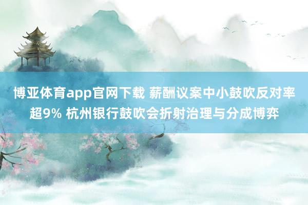 博亚体育app官网下载 薪酬议案中小鼓吹反对率超9% 杭州银行鼓吹会折射治理与分成博弈