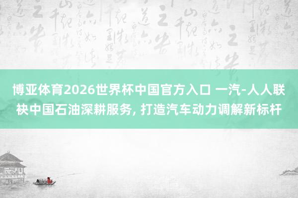 博亚体育2026世界杯中国官方入口 一汽-人人联袂中国石油深耕服务, 打造汽车动力调解新标杆