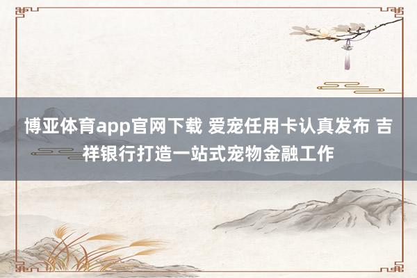 博亚体育app官网下载 爱宠任用卡认真发布 吉祥银行打造一站式宠物金融工作