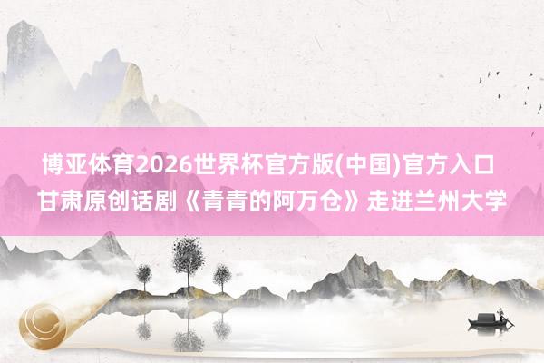 博亚体育2026世界杯官方版(中国)官方入口 甘肃原创话剧《青青的阿万仓》走进兰州大学