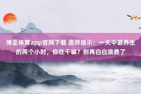 博亚体育app官网下载 医师指示：一天中最养生的两个小时，你在干嘛？别再白白浪费了