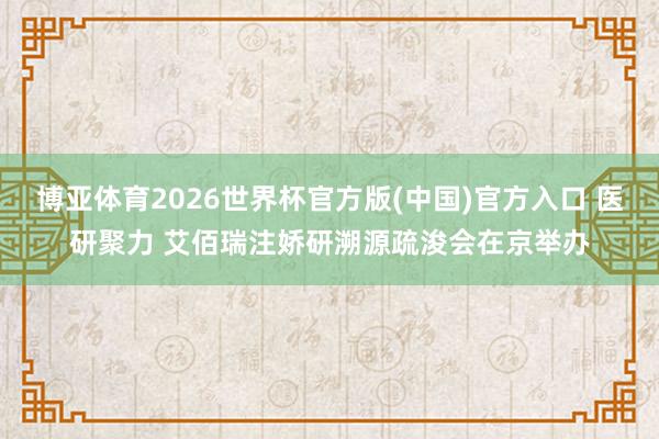 博亚体育2026世界杯官方版(中国)官方入口 医研聚力 艾佰瑞注娇研溯源疏浚会在京举办