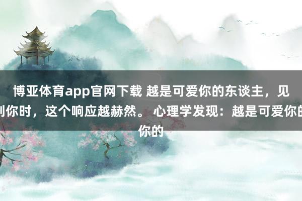 博亚体育app官网下载 越是可爱你的东谈主，见到你时，这个响应越赫然。 心理学发现：越是可爱你的