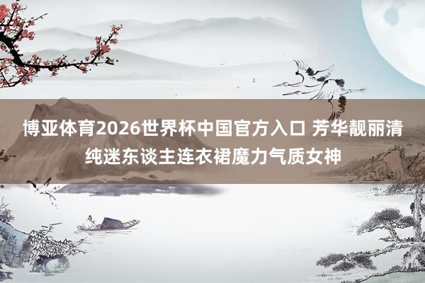 博亚体育2026世界杯中国官方入口 芳华靓丽清纯迷东谈主连衣裙魔力气质女神