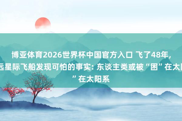 博亚体育2026世界杯中国官方入口 飞了48年, 最远星际飞船发现可怕的事实: 东谈主类或被“困”在太阳系