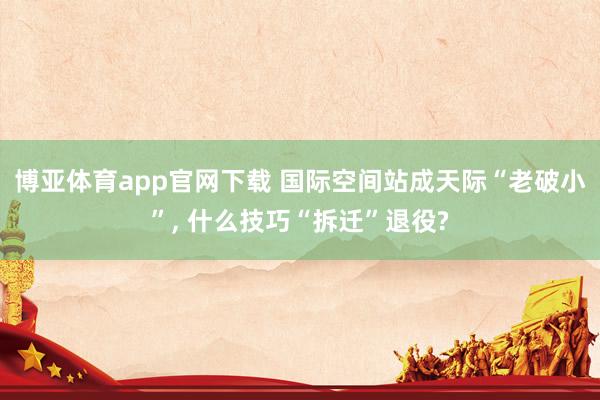 博亚体育app官网下载 国际空间站成天际“老破小”, 什么技巧“拆迁”退役?