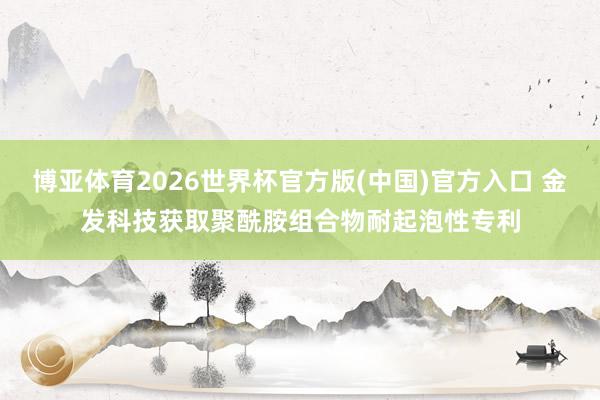 博亚体育2026世界杯官方版(中国)官方入口 金发科技获取聚酰胺组合物耐起泡性专利