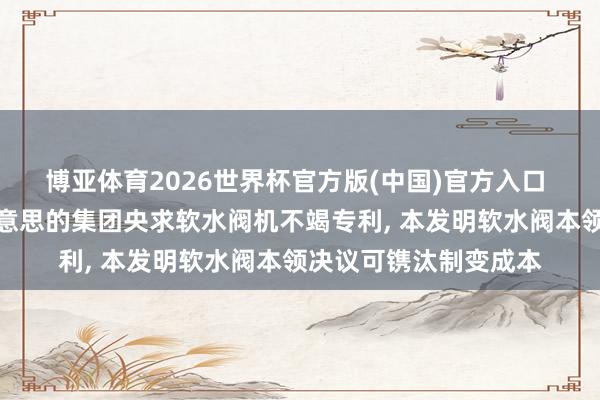 博亚体育2026世界杯官方版(中国)官方入口 好意思的饮水机、好意思的集团央求软水阀机不竭专利, 本发明软水阀本领决议可镌汰制变成本